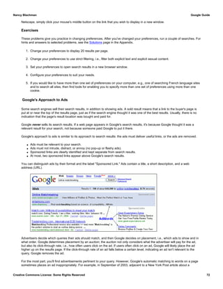Netscape, simply click your mouse's middle button on the link that you wish to display in a new window.
Exercises
These problems give you practice in changing preferences. After you've changed your preferences, run a couple of searches. For
hints and answers to selected problems, see the Solutions page in the Appendix.
1. Change your preferences to display 20 results per page.
2. Change your preferences to use strict filtering, i.e., filter both explicit text and explicit sexual content.
3. Set your preferences to open search results in a new browser window.
4. Configure your preferences to suit your needs.
5. If you would like to have more than one set of preferences on your computer, e.g., one of searching French language sites
and to search all sites, then find tools for enabling you to specify more than one set of preferences using more than one
cookie.
Google's Approach to Ads
Some search engines sell their search results, in addition to showing ads. A sold result means that a link to the buyer's page is
put at or near the top of the results page, just as if the search engine thought it was one of the best results. Usually, there is no
indication that the page's result location was bought and paid for.
Google never sells its search results. If a web page appears in Google's search results, it's because Google thought it was a
relevant result for your search, not because someone paid Google to put it there.
Google's approach to ads is similar to its approach to search results: the ads must deliver useful links, or the ads are removed.
q Ads must be relevant to your search.
q Ads must not intrude, distract, or annoy (no pop-up or flashy ads).
q Sponsored links are clearly identified and kept separate from search results.
q At most, two sponsored links appear above Google's search results.
You can distinguish ads by their format and the label "Sponsored Link." Ads contain a title, a short description, and a web
address (URL).
Advertisers decide which queries their ads should match, and then Google decides on placement, i.e., which ads to show and in
what order. Google determines placement by an auction; the auction not only considers what the advertiser will pay for the ad,
but also its click-through rate, i.e., how often users click on the ad. If users often click on an ad, Google will likely place the ad
higher up on the results page. If the click-through rate of an ad falls below a certain level, indicating an ad isn't relevant to the
query, Google removes the ad.
For the most part, you'll find advertisements pertinent to your query. However, Google's automatic matching to words on a page
sometimes places an ad inappropriately. For example, in September of 2003, adjacent to a New York Post article about a
Nancy Blachman Google Guide
Creative Commons License: Some Rights Reserved 72
 