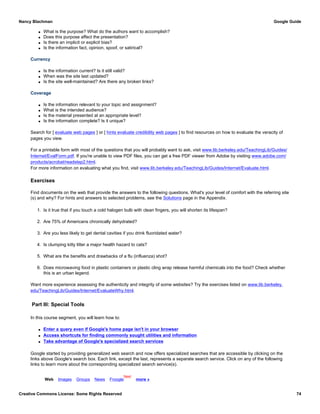 q What is the purpose? What do the authors want to accomplish?
q Does this purpose affect the presentation?
q Is there an implicit or explicit bias?
q Is the information fact, opinion, spoof, or satirical?
Currency
q Is the information current? Is it still valid?
q When was the site last updated?
q Is the site well-maintained? Are there any broken links?
Coverage
q Is the information relevant to your topic and assignment?
q What is the intended audience?
q Is the material presented at an appropriate level?
q Is the information complete? Is it unique?
Search for [ evaluate web pages ] or [ hints evaluate credibility web pages ] to find resources on how to evaluate the veracity of
pages you view.
For a printable form with most of the questions that you will probably want to ask, visit www.lib.berkeley.edu/TeachingLib/Guides/
Internet/EvalForm.pdf. If you're unable to view PDF files, you can get a free PDF viewer from Adobe by visiting www.adobe.com/
products/acrobat/readstep2.html.
For more information on evaluating what you find, visit www.lib.berkeley.edu/TeachingLib/Guides/Internet/Evaluate.html.
Exercises
Find documents on the web that provide the answers to the following questions. What's your level of comfort with the referring site
(s) and why? For hints and answers to selected problems, see the Solutions page in the Appendix.
1. Is it true that if you touch a cold halogen bulb with clean fingers, you will shorten its lifespan?
2. Are 75% of Americans chronically dehydrated?
3. Are you less likely to get dental cavities if you drink fluoridated water?
4. Is clumping kitty litter a major health hazard to cats?
5. What are the benefits and drawbacks of a flu (influenza) shot?
6. Does microwaving food in plastic containers or plastic cling wrap release harmful chemicals into the food? Check whether
this is an urban legend.
Want more experience assessing the authenticity and integrity of some websites? Try the exercises listed on www.lib.berkeley.
edu/TeachingLib/Guides/Internet/EvaluateWhy.html.
Part III: Special Tools
In this course segment, you will learn how to:
q Enter a query even if Google's home page isn't in your browser
q Access shortcuts for finding commonly sought utilities and information
q Take advantage of Google's specialized search services
Google started by providing generalized web search and now offers specialized searches that are accessible by clicking on the
links above Google's search box. Each link, except the last, represents a separate search service. Click on any of the following
links to learn more about the corresponding specialized search service(s).
Web Images Groups News Froogle
New!
more »
Nancy Blachman Google Guide
Creative Commons License: Some Rights Reserved 74
 