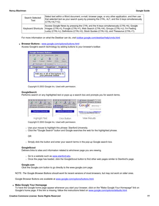 Search Selected
Text
Select text within a Word document, e-mail, browser page, or any other application, and then use
that selected text as your search query by pressing the CTRL, ALT, and the G keys simultaneously
(CTRL+ALT+G).
Keyboard Shortcuts
Access Google News by pressing the CTRL and the N keys simultaneously (CTRL+N), Google
Images (CTRL+I), Froogle (CTRL+F), Web Search (CTRL+W), Groups (CTRL+U), I'm Feeling
Lucky (CTRL+L), Definitions (CTRL+D), Stock Quotes (CTRL+Q), and Thesaurus (CTRL+T).
For more information on what the Deskbar can do, visit toolbar.google.com/deskbar/help/cmds.html.
q Browser Buttons - www.google.com/options/buttons.html
Access Google's search technology by adding buttons to your browser's toolbar.
Copyright © 2003 Google Inc. Used with permission.
GoogleSearch
Performs search on any highlighted text or pops up a search box and prompts you for search terms.
Copyright © 2003 Google Inc. Used with permission.
r Use your mouse to highlight this phrase: Stanford University.
r Click the "Google Search" button and Google searches the web for the highlighted phrase.
OR
r Simply click the button and enter your search terms in the pop-up Google search box.
GoogleScout
Delivers links to sites and information related to whichever page you are viewing.
r Go to a website such as www.stanford.edu.
r Once the page has loaded, click the GoogleScout button to find other web pages similar to Stanford's page.
Google.com
Click the Google.com button to go directly to the www.google.com page.
NOTE: The Google Browser Buttons should work for recent versions of most browsers, but may not work on older ones.
Google Browser Buttons are available at www.google.com/options/buttons.html.
q Make Google Your Homepage
To have the Google home page appear whenever you start your browser, click on the "Make Google Your Homepage" link on
Google's home page. If the link is missing, follow the instructions listed on www.google.com/options/defaults.html.
Nancy Blachman Google Guide
Creative Commons License: Some Rights Reserved 77
 