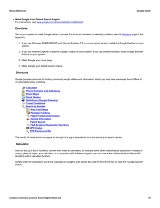 q Make Google Your Default Search Engine
For instructions, visit www.google.com/options/defaults.html#default.
Exercises
Set up your system to make Google easier to access. For hints and answers to selected problems, see the Solutions page in the
Appendix.
1. If you use Windows 98/ME/2000/XP and Internet Explorer 5.5 or a more recent version, install the Google Deskbar on your
system.
2. If you use Internet Explorer, install the Google Toolbar on your system. If you use another browser, install Google Browser
Buttons on your system.
3. Make Google your home page.
4. Make Google your default search engine.
Shortcuts
Google provides shortcuts for finding commonly sought utilities and information, which you may have previously found offline or
on specialized sites, including
Calculator
Phone Numbers and Addresses
Street Maps
Stock Quotes
Definitions (Google Glossary)
Travel Conditions
Search by Number
Area Code Maps
Package Tracking
Flight Tracking Information
Vehicle Information
Patent Search
FAA Airplane Registration Numbers
UPC Codes
FCC Equipment IDs
The results of these shortcuts appear to the right of a tag or specialized icon and above your search results.
Calculator
Want to add up a list of numbers, convert from miles to kilometers, or evaluate some other mathematical expression? Instead of
using a piece of paper, your calculator, or a computer math software program, you can now solve mathematical problems with
Google's built-in calculator function.
Simply enter the expression you'd like evaluated in Google's web search box and hit the ENTER key or click the "Google Search"
button.
Nancy Blachman Google Guide
Creative Commons License: Some Rights Reserved 78
 