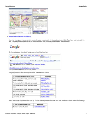 q Need a US Phone Number or Address?
Just enter a company or person's name and a city, state, or zip code in the standard web search box. If you have easy access to the
web, Google's phonebook feature can be more convenient than your local phonebook and more extensive.
On the results page, phonebook listings are next to a telephone icon.
Google's phonebook feature recognizes inputs in the following formats.
To find a US residence, enter either ... Examples
First name (or first initial), last name, city
(state is optional)
[ Monty Python
Oakland ]
First name (or first initial), last name, state [ Monty Python CA ]
First name (or first initial), last name, area
code
[ M Python 510 ]
First name (or first initial), last name, zip code [ Monty Python 94601 ]
Phone number, including area code [ 510-555-1212 ]
Last name, city, state [ Python Oakland CA ]
Last name, zip code [ Python 94601 ]
Notice that Google supports reverse look up. You can enter a phone number with area code and learn to whom that number belongs.
To seek a US business, enter ... Examples
Business name, city, state [ Trek Waterloo WI ]
Nancy Blachman Google Guide
Creative Commons License: Some Rights Reserved 7
Monty Python Oakland Google Search
 
