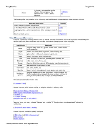 choose
x choose y calculates the number
of ways of choosing a set of y
elements from a set of x distinct
elements
[ 5 choose
3 ]
The following table lists just a few of the commonly used mathematical constants known to the calculator function.
Name and description Example
base of the natural system of logarithms [ e ]
pi, the ratio of the circumference to the diameter of a circle [ pi/6 ]
imaginary number, i, which represents one of the two square roots of -
1
[ i^2 ]
Euler's constant, gamma [ e^gamma ]
Units of Measure and Conversions
Compute expressions involving different units. By default, units are converted to and results expressed in meter-kilogram-
second (mks) units. Many units have both long and short names. Use whichever name you prefer.
Type of Units Examples
Mass
kilogram or kg, grams or g, grains, pounds or lbs, carats, stones,
tons, tonnes, etc.
Length meters or m, miles, feet, Angstroms, cubits, furlongs, etc.
Volume gallons, liters or l, bushels, teaspoons, pints, etc.
Area square kilometers, acres, hectares, etc.
Time days, seconds or s, centuries, sidereal years, fortnights, etc.
Electricity volts, amps, ohms, henrys, etc.
Energy Calories, British thermal units (BTU), joules, ergs, foot-pounds, etc.
Power watt, kilowatts, horsepower or hp, etc.
Information bits, bytes, kbytes, etc.
Quantity dozen, baker's dozen, percent, gross, great gross, score, etc.
Numbering
systems
decimal, hexadecimal or hex, octal, binary, roman numerals, etc.
Prefix hexadecimal numbers with 0x, octal numbers with 0o and
binary numbers with 0b. For example: 0x7f + 0b10010101.
Here are calculations that involve units.
[ 2 meters + 5 feet ]
Convert from one set of units to another by using the notation, x units in y units.
[ three quarters of a cup in teaspoons ]
[ 98.6 degrees Fahrenheit in degrees Celsius ]
[ 130 lbs in kg ]
[ 130 lbs in stones ]
[ 65 mph in kph ] or [ 65 mph in km/h ]
Warning: When your query includes "Calories" with a capital "C," Google returns kilocalories called "calories" by
nutritionists.
[ 160 pounds * 4000 feet in Calories ]
Convert from one numbering system to another.
[ 1500 in hex ] or [ 1500 in hexadecimal ]
[ 64 in binary ]
[ LVII in decimal ]
Nancy Blachman Google Guide
Creative Commons License: Some Rights Reserved 80
 