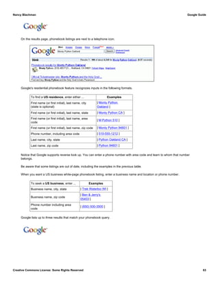 On the results page, phonebook listings are next to a telephone icon.
Google's residential phonebook feature recognizes inputs in the following formats.
To find a US residence, enter either ... Examples
First name (or first initial), last name, city
(state is optional)
[ Monty Python
Oakland ]
First name (or first initial), last name, state [ Monty Python CA ]
First name (or first initial), last name, area
code
[ M Python 510 ]
First name (or first initial), last name, zip code [ Monty Python 94601 ]
Phone number, including area code [ 510-555-1212 ]
Last name, city, state [ Python Oakland CA ]
Last name, zip code [ Python 94601 ]
Notice that Google supports reverse look up. You can enter a phone number with area code and learn to whom that number
belongs.
Be aware that some listings are out of date, including the examples in the previous table.
When you want a US business white-page phonebook listing, enter a business name and location or phone number.
To seek a US business, enter ... Examples
Business name, city, state [ Trek Waterloo WI ]
Business name, zip code
[ Ben & Jerry's
05403 ]
Phone number including area
code
[ (650) 930-3500 ]
Google lists up to three results that match your phonebook query.
Nancy Blachman Google Guide
Creative Commons License: Some Rights Reserved 83
Monty Python Oakland Google Search
Disney Los Angeles CA Google Search
 