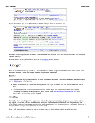 To see other listings, click on the "Phonebook results" link that's just above the phonebook icon.
Notice that when Google provides an address, it includes links to map providers. In the next section, we'll look at how to obtain a
map and directions.
If Google doesn't return a phonebook link, try using the phonebook: search operator.
Need an email address? Though it would be a nice feature for you and me, Google doesn't offer an email-lookup service, since
spammers could use it to get your address and send you unsolicited spam email.
Exercises
This problem set gives you practice with looking up phone numbers and addresses. For hints and answers to selected problems,
see the Solutionspage in the Appendix.
1. What is the address of the Empire State Building in New York City in the state of New York (the two-letter state code is
NY)?
2. Check whether Google knows your phone number and address. If you wish to remove your listing from Google's
PhoneBook, complete the name removal form, which you can find at www.google.com/help/pbremoval.html or by
searching for [ remove phone number Google ].
Street Maps
Want to find where something is or how to get there? Instead of visiting an online map-providing service, just enter an address
into Google. You can also copy and paste addresses, even ones with embedded carriage returns, into Google's search box.
When Google recognizes your query as a location, the results page includes links to map providers for that location. Clicking on a
map-provider link takes you to a map showing the location result.
Enter a U.S. street address, including zip code or city/state. Often, the street address and city name will be enough.
Nancy Blachman Google Guide
Creative Commons License: Some Rights Reserved 84
phonebook:Dorothy Kansas Google Search
 