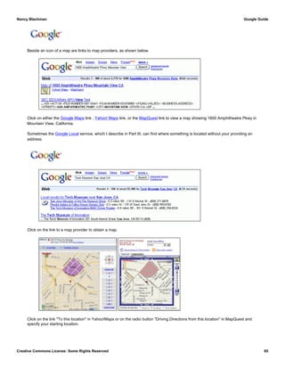 Beside an icon of a map are links to map providers, as shown below.
Click on either the Google Maps link , Yahoo! Maps link, or the MapQuest link to view a map showing 1600 Amphitheatre Pkwy in
Mountain View, California.
Sometimes the Google Local service, which I describe in Part III, can find where something is located without your providing an
address.
Click on the link to a map provider to obtain a map.
Click on the link "To this location" in Yahoo!Maps or on the radio button "Driving Directions from this location" in MapQuest and
specify your starting location.
Nancy Blachman Google Guide
Creative Commons License: Some Rights Reserved 85
1600 Amphitheatre Pkwy Mountain View CAGoogle Search
Tech Museum San Jose CA Google Search
 