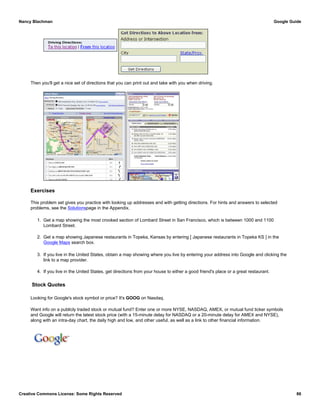 Then you'll get a nice set of directions that you can print out and take with you when driving.
Exercises
This problem set gives you practice with looking up addresses and with getting directions. For hints and answers to selected
problems, see the Solutionspage in the Appendix.
1. Get a map showing the most crooked section of Lombard Street in San Francisco, which is between 1000 and 1100
Lombard Street.
2. Get a map showing Japanese restaurants in Topeka, Kansas by entering [ Japanese restaurants in Topeka KS ] in the
Google Maps search box.
3. If you live in the United States, obtain a map showing where you live by entering your address into Google and clicking the
link to a map provider.
4. If you live in the United States, get directions from your house to either a good friend's place or a great restaurant.
Stock Quotes
Looking for Google's stock symbol or price? It's GOOG on Nasdaq.
Want info on a publicly traded stock or mutual fund? Enter one or more NYSE, NASDAQ, AMEX, or mutual fund ticker symbols
and Google will return the latest stock price (with a 15-minute delay for NASDAQ or a 20-minute delay for AMEX and NYSE),
along with an intra-day chart, the daily high and low, and other useful, as well as a link to other financial information.
Nancy Blachman Google Guide
Creative Commons License: Some Rights Reserved 86
ek Google Search
 