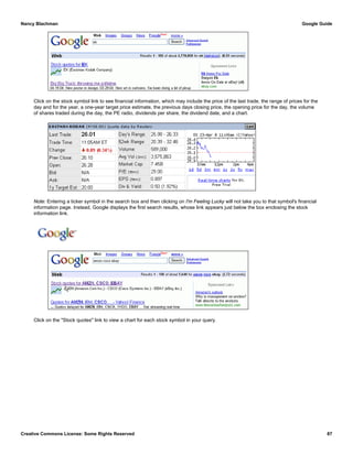Click on the stock symbol link to see financial information, which may include the price of the last trade, the range of prices for the
day and for the year, a one-year target price estimate, the previous days closing price, the opening price for the day, the volume
of shares traded during the day, the PE radio, dividends per share, the dividend date, and a chart.
Note: Entering a ticker symbol in the search box and then clicking on I'm Feeling Lucky will not take you to that symbol's financial
information page. Instead, Google displays the first search results, whose link appears just below the box enclosing the stock
information link.
Click on the "Stock quotes" link to view a chart for each stock symbol in your query.
Nancy Blachman Google Guide
Creative Commons License: Some Rights Reserved 87
amzn csco ebay Google Search
 