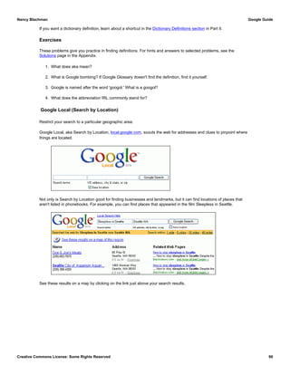 If you want a dictionary definition, learn about a shortcut in the Dictionary Definitions section in Part II.
Exercises
These problems give you practice in finding definitions. For hints and answers to selected problems, see the
Solutions page in the Appendix.
1. What does aka mean?
2. What is Google bombing? If Google Glossary doesn't find the definition, find it yourself.
3. Google is named after the word 'googol.' What is a googol?
4. What does the abbreviation IRL commonly stand for?
Google Local (Search by Location)
Restrict your search to a particular geographic area.
Google Local, aka Search by Location, local.google.com, scouts the web for addresses and clues to pinpoint where
things are located.
Not only is Search by Location good for finding businesses and landmarks, but it can find locations of places that
aren't listed in phonebooks. For example, you can find places that appeared in the film Sleepless in Seattle.
See these results on a map by clicking on the link just above your search results.
Nancy Blachman Google Guide
Creative Commons License: Some Rights Reserved 90
 