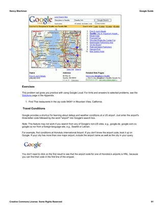 Exercises
This problem set gives you practice with using Google Local. For hints and answers to selected problems, see the
Solutions page in the Appendix.
1. Find Thai restaurants in the zip code 94041 in Mountain View, California.
Travel Conditions
Google provides a shortcut for learning about delays and weather conditions at a US airport. Just enter the airport's
three-letter code followed by the word "airport" into Google's search box.
Note: This feature may not work if you search from any of Google's non-US sites, e.g., google.de, google.com.co,
google.ca nor from a foreign-language site, e.g., Swahili or Latvian.
For example, find conditions at Honolulu International Airport. If you don't know the airport code, look it up on
Google. If your city has more than one major airport, include the airport name as well as the city in your query.
You don't need to click on the first result to see that the airport code for one of Honolulu's airports is HNL, because
you can find that code in the first line of the snippet.
Nancy Blachman Google Guide
Creative Commons License: Some Rights Reserved 91
Honolulu airport code Google Search
 