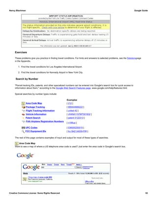 Exercises
These problems give you practice in finding travel conditions. For hints and answers to selected problems, see the Solutionspage
in the Appendix.
1. Find the travel conditions for Los Angeles International Airport.
2. Find the travel conditions for Kennedy Airport in New York City.
Search by Number
"Parcel tracking IDs, patents, and other specialized numbers can be entered into Google's search box for quick access to
information about them," according to the Google Web Search Features page, www.google.com/help/features.html.
Special searches by number types include:
Examples
Area Code Map [ 212 ]
Package Tracking [ 999444666222 ]
Flight Tracking Information [ united 42 ]
Vehicle Information [ JH4NA1157MT001832 ]
Patent Search [ patent 5122313 ]
FAA Airplane Registration Numbers
[ n199ua ]
UPC Codes [ 036000250015 ]
FCC Equipment IDs [ fcc B4Z-34009-PIR ]
The rest of this page contains examples of input and output for most of these types of searches.
Area Code Map
Want to see a map of where a US telephone area code is used? Just enter the area code in Google's search box.
Nancy Blachman Google Guide
Creative Commons License: Some Rights Reserved 93
650 Google Search
 