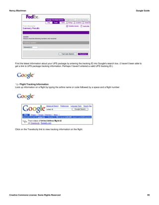 Find the latest information about your UPS package by entering the tracking ID into Google's search box. (I haven't been able to
get a link to UPS package tracking information. Perhaps I haven't entered a valid UPS tracking ID.)
Flight Tracking Information
Look up information on a flight by typing the airline name or code followed by a space and a flight number.
Click on the Travelocity link to view tracking information on the flight.
Nancy Blachman Google Guide
Creative Commons License: Some Rights Reserved 95
1Z9999W999999999 Google Search
united 42 Google Search
 