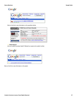 Click on the link to view information on the specified vehicle.
Patent Search
Look up a patent by typing "patent" followed by a space and a patent number.
Click on the link to view information on the patent.
Nancy Blachman Google Guide
Creative Commons License: Some Rights Reserved 97
JH4NA1157MT001832 Google Search
patent 5122313 Google Search
 