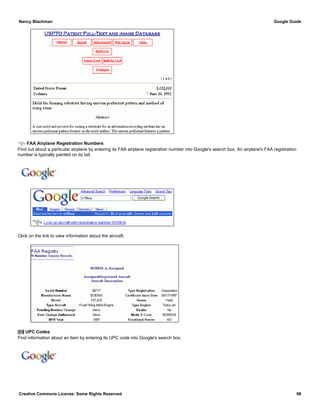 FAA Airplane Registration Numbers
Find out about a particular airplane by entering its FAA airplane registration number into Google's search box. An airplane's FAA registration
number is typically painted on its tail.
Click on the link to view information about the aircraft.
UPC Codes
Find information about an item by entering its UPC code into Google's search box.
Nancy Blachman Google Guide
Creative Commons License: Some Rights Reserved 98
n199ua Google Search
036000250015 Google Search
 