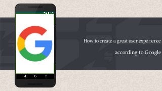 How to create a great user experience
according to Google
 