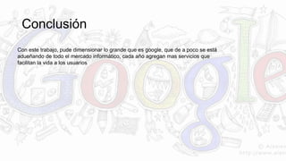 Conclusión 
Con este trabajo, pude dimensionar lo grande que es google, que de a poco se está 
adueñando de todo el mercado informático, cada año agregan mas servicios que 
facilitan la vida a los usuarios 
