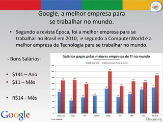 Google, a melhor empresa para
                  se trabalhar no mundo.
 • Segundo a revista Época, foi a melhor empresa para se
   trabalhar no Brasil em 2010, e segundo a ComputerWorld é a
   melhor empresa de Tecnologia para se trabalhar no mundo.

- Bons Salários:

• $141 – Ano
• $11 – Mês

• R$14 - Mês
 