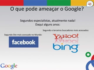 O que pode ameaçar o Google?
               Segundos especialistas, atualmente nada!
                         Daqui alguns anos:
                                       Segundo e terceiros buscadores mais acessados:
Segundo Site mais acessado no Mundo:
 