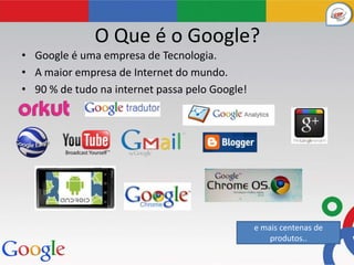 O Que é o Google?
• Google é uma empresa de Tecnologia.
• A maior empresa de Internet do mundo.
• 90 % de tudo na internet passa pelo Google!




                                                e mais centenas de
                                                    produtos..
 