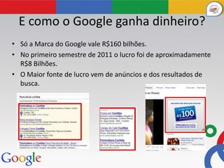 E como o Google ganha dinheiro?
• Só a Marca do Google vale R$160 bilhões.
• No primeiro semestre de 2011 o lucro foi de aproximadamente
  R$8 Bilhões.
• O Maior fonte de lucro vem de anúncios e dos resultados de
  busca.
 