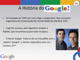 A História do Google
• Foi fundada em 1997 por Larry Page e Sergey Brin. Que cursavam
  Engenharia da Computação Na Universidade de Stanford, EUA.

• Logo fez sucesso, pelo algoritmo simples e
Rápido, que encontrava quase tudo na época.

- O Nome Google Trata-se de um trocadilho com a
 palavra "googol", o termo matemático para um
número 10100.
 