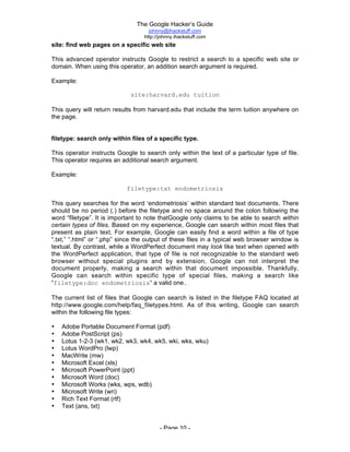 The Google Hacker’s Guide
johnny@ihackstuff.com
http://johnny.ihackstuff.com
- Page 10 -
site: find web pages on a specific web site
This advanced operator instructs Google to restrict a search to a specific web site or
domain. When using this operator, an addition search argument is required.
Example:
site:harvard.edu tuition
This query will return results from harvard.edu that include the term tuition anywhere on
the page.
filetype: search only within files of a specific type.
This operator instructs Google to search only within the text of a particular type of file.
This operator requires an additional search argument.
Example:
filetype:txt endometriosis
This query searches for the word ‘endometriosis’ within standard text documents. There
should be no period (.) before the filetype and no space around the colon following the
word “filetype”. It is important to note thatGoogle only claims to be able to search within
certain types of files. Based on my experience, Google can search within most files that
present as plain text. For example, Google can easily find a word within a file of type
“.txt,” “.html” or “.php” since the output of these files in a typical web browser window is
textual. By contrast, while a WordPerfect document may look like text when opened with
the WordPerfect application, that type of file is not recognizable to the standard web
browser without special plugins and by extension, Google can not interpret the
document properly, making a search within that document impossible. Thankfully,
Google can search within specific type of special files, making a search like
“filetype:doc endometriosis“ a valid one.
The current list of files that Google can search is listed in the filetype FAQ located at
http://www.google.com/help/faq_filetypes.html. As of this writing, Google can search
within the following file types:
• Adobe Portable Document Format (pdf)
• Adobe PostScript (ps)
• Lotus 1-2-3 (wk1, wk2, wk3, wk4, wk5, wki, wks, wku)
• Lotus WordPro (lwp)
• MacWrite (mw)
• Microsoft Excel (xls)
• Microsoft PowerPoint (ppt)
• Microsoft Word (doc)
• Microsoft Works (wks, wps, wdb)
• Microsoft Write (wri)
• Rich Text Format (rtf)
• Text (ans, txt)
 