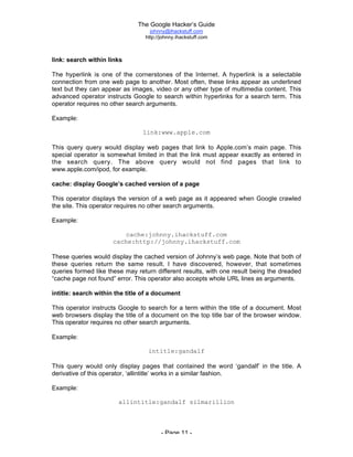 The Google Hacker’s Guide
johnny@ihackstuff.com
http://johnny.ihackstuff.com
- Page 11 -
link: search within links
The hyperlink is one of the cornerstones of the Internet. A hyperlink is a selectable
connection from one web page to another. Most often, these links appear as underlined
text but they can appear as images, video or any other type of multimedia content. This
advanced operator instructs Google to search within hyperlinks for a search term. This
operator requires no other search arguments.
Example:
link:www.apple.com
This query query would display web pages that link to Apple.com’s main page. This
special operator is somewhat limited in that the link must appear exactly as entered in
the search query. The above query would not find pages that link to
www.apple.com/ipod, for example.
cache: display Google’s cached version of a page
This operator displays the version of a web page as it appeared when Google crawled
the site. This operator requires no other search arguments.
Example:
cache:johnny.ihackstuff.com
cache:http://johnny.ihackstuff.com
These queries would display the cached version of Johnny’s web page. Note that both of
these queries return the same result. I have discovered, however, that sometimes
queries formed like these may return different results, with one result being the dreaded
“cache page not found” error. This operator also accepts whole URL lines as arguments.
intitle: search within the title of a document
This operator instructs Google to search for a term within the title of a document. Most
web browsers display the title of a document on the top title bar of the browser window.
This operator requires no other search arguments.
Example:
intitle:gandalf
This query would only display pages that contained the word ‘gandalf’ in the title. A
derivative of this operator, ‘allintitle’ works in a similar fashion.
Example:
allintitle:gandalf silmarillion
 
