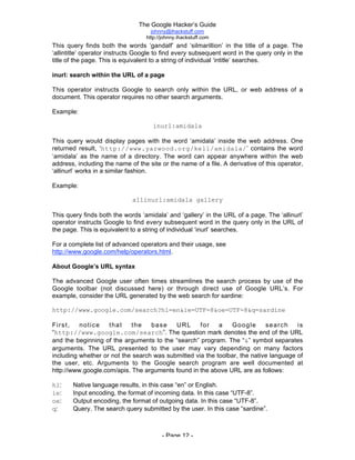 The Google Hacker’s Guide
johnny@ihackstuff.com
http://johnny.ihackstuff.com
- Page 12 -
This query finds both the words ‘gandalf’ and ‘silmarillion’ in the title of a page. The
‘allintitle’ operator instructs Google to find every subsequent word in the query only in the
title of the page. This is equivalent to a string of individual ‘intitle’ searches.
inurl: search within the URL of a page
This operator instructs Google to search only within the URL, or web address of a
document. This operator requires no other search arguments.
Example:
inurl:amidala
This query would display pages with the word ‘amidala’ inside the web address. One
returned result, ‘http://www.yarwood.org/kell/amidala/’ contains the word
‘amidala’ as the name of a directory. The word can appear anywhere within the web
address, including the name of the site or the name of a file. A derivative of this operator,
‘allinurl’ works in a similar fashion.
Example:
allinurl:amidala gallery
This query finds both the words ‘amidala’ and ‘gallery’ in the URL of a page. The ‘allinurl’
operator instructs Google to find every subsequent word in the query only in the URL of
the page. This is equivalent to a string of individual ‘inurl’ searches.
For a complete list of advanced operators and their usage, see
http://www.google.com/help/operators.html.
About Google’s URL syntax
The advanced Google user often times streamlines the search process by use of the
Google toolbar (not discussed here) or through direct use of Google URL’s. For
example, consider the URL generated by the web search for sardine:
http://www.google.com/search?hl=en&ie=UTF-8&oe=UTF-8&q=sardine
First, notice that the base URL for a Google search is
“http://www.google.com/search”. The question mark denotes the end of the URL
and the beginning of the arguments to the “search” program. The “&” symbol separates
arguments. The URL presented to the user may vary depending on many factors
including whether or not the search was submitted via the toolbar, the native language of
the user, etc. Arguments to the Google search program are well documented at
http://www.google.com/apis. The arguments found in the above URL are as follows:
hl: Native language results, in this case “en” or English.
ie: Input encoding, the format of incoming data. In this case “UTF-8”.
oe: Output encoding, the format of outgoing data. In this case “UTF-8”.
q: Query. The search query submitted by the user. In this case “sardine”.
 