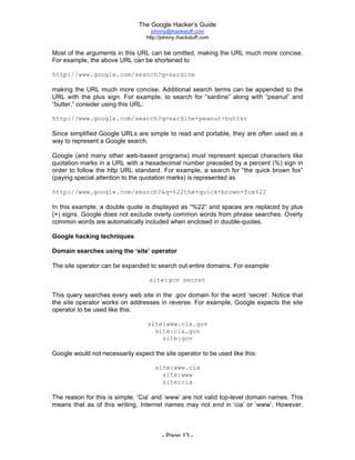 The Google Hacker’s Guide
johnny@ihackstuff.com
http://johnny.ihackstuff.com
- Page 13 -
Most of the arguments in this URL can be omitted, making the URL much more concise.
For example, the above URL can be shortened to
http://www.google.com/search?q=sardine
making the URL much more concise. Additional search terms can be appended to the
URL with the plus sign. For example, to search for “sardine” along with “peanut” and
“butter,” consider using this URL:
http://www.google.com/search?q=sardine+peanut+butter
Since simplified Google URLs are simple to read and portable, they are often used as a
way to represent a Google search.
Google (and many other web-based programs) must represent special characters like
quotation marks in a URL with a hexadecimal number preceded by a percent (%) sign in
order to follow the http URL standard. For example, a search for “the quick brown fox”
(paying special attention to the quotation marks) is represented as
http://www.google.com/search?&q=%22the+quick+brown+fox%22
In this example, a double quote is displayed as “%22” and spaces are replaced by plus
(+) signs. Google does not exclude overly common words from phrase searches. Overly
common words are automatically included when enclosed in double-quotes.
Google hacking techniques
Domain searches using the ‘site’ operator
The site operator can be expanded to search out entire domains. For example:
site:gov secret
This query searches every web site in the .gov domain for the word ‘secret’. Notice that
the site operator works on addresses in reverse. For example, Google expects the site
operator to be used like this:
site:www.cia.gov
site:cia.gov
site:gov
Google would not necessarily expect the site operator to be used like this:
site:www.cia
site:www
site:cia
The reason for this is simple. ‘Cia’ and ‘www’ are not valid top-level domain names. This
means that as of this writing, Internet names may not end in ‘cia’ or ‘www’. However,
 