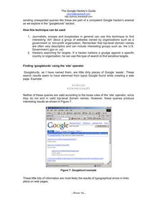 The Google Hacker’s Guide
johnny@ihackstuff.com
http://johnny.ihackstuff.com
- Page 14 -
sending unexpected queries like these are part of a competent Google hacker’s arsenal
as we explore in the “googleturds” section.
How this technique can be used
1. Journalists, snoops and busybodies in general can use this technique to find
interesting ‘dirt’ about a group of websites owned by organizations such as a
government or non-profit organization. Remember that top-level domain names
are often very descriptive and can include interesting groups such as: the U.S.
Government (.gov or .us)
2. Hackers searching for targets. If a hacker harbors a grudge against a specific
country or organization, he can use this type of search to find sensitive targets.
Finding ‘googleturds’ using the ‘site’ operator
Googleturds, as I have named them, are little dirty pieces of Google ‘waste’. These
search results seem to have stemmed from typos Google found while crawling a web
page. Example:
site:csc
site:microsoft
Neither of these queries are valid according to the loose rules of the ‘site’ operator, since
they do not end in valid top-level domain names. However, these queries produce
interesting results as shown in Figure 7.
Figure 7: Googleturd example
These little bits of information are most likely the results of typographical errors in links
place on web pages.
 
