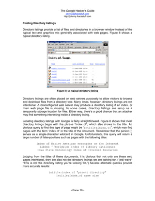 The Google Hacker’s Guide
johnny@ihackstuff.com
http://johnny.ihackstuff.com
- Page 16 -
Finding Directory listings
Directory listings provide a list of files and directories in a browser window instead of the
typical text-and graphics mix generally associated with web pages. Figure 8 shows a
typical directory listing.
Figure 8: A typical directory listing
Directory listings are often placed on web servers purposely to allow visitors to browse
and download files from a directory tree. Many times, however, directory listings are not
intentional. A misconfigured web server may produce a directory listing if an index, or
main web page file is missing. In some cases, directory listings are setup as a
temporarily storage location for files. Either way, there’s a good chance that an attacker
may find something interesting inside a directory listing.
Locating directory listings with Google is fairly straightforward. Figure 8 shows that most
directory listings begin with the phrase “Index of”, which also shows in the title. An
obvious query to find this type of page might be “intitle:index.of”, which may find
pages with the term ‘index of’ in the title of the document. Remember that the period (.)
serves as a single-character wildcard in Google. Unfortunately, this query will return a
large number of false-positives such as pages with the following titles:
Index of Native American Resources on the Internet
LibDex - Worldwide index of library catalogues
Iowa State Entomology Index of Internet Resources
Judging from the titles of these documents, it is obvious that not only are these web
pages intentional, they are also not the directory listings we are looking for. (*jedi wave*
“This is not the directory listing you’re looking for.”) Several alternate queries provide
more accurate results:
intitle:index.of "parent directory"
intitle:index.of name size
 