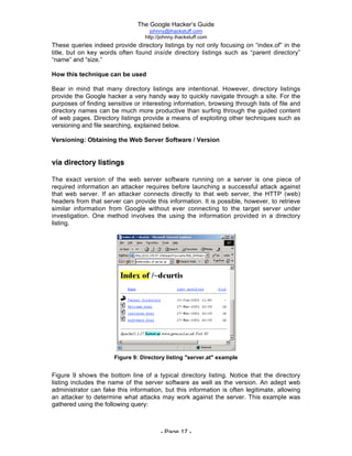 The Google Hacker’s Guide
johnny@ihackstuff.com
http://johnny.ihackstuff.com
- Page 17 -
These queries indeed provide directory listings by not only focusing on “index.of” in the
title, but on key words often found inside directory listings such as “parent directory”
“name” and “size.”
How this technique can be used
Bear in mind that many directory listings are intentional. However, directory listings
provide the Google hacker a very handy way to quickly navigate through a site. For the
purposes of finding sensitive or interesting information, browsing through lists of file and
directory names can be much more productive than surfing through the guided content
of web pages. Directory listings provide a means of exploiting other techniques such as
versioning and file searching, explained below.
Versioning: Obtaining the Web Server Software / Version
via directory listings
The exact version of the web server software running on a server is one piece of
required information an attacker requires before launching a successful attack against
that web server. If an attacker connects directly to that web server, the HTTP (web)
headers from that server can provide this information. It is possible, however, to retrieve
similar information from Google without ever connecting to the target server under
investigation. One method involves the using the information provided in a directory
listing.
Figure 9: Directory listing "server.at" example
Figure 9 shows the bottom line of a typical directory listing. Notice that the directory
listing includes the name of the server software as well as the version. An adept web
administrator can fake this information, but this information is often legitimate, allowing
an attacker to determine what attacks may work against the server. This example was
gathered using the following query:
 