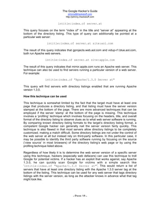 The Google Hacker’s Guide
johnny@ihackstuff.com
http://johnny.ihackstuff.com
- Page 18 -
intitle:index.of server.at
This query focuses on the term “index of” in the title and “server at” appearing at the
bottom of the directory listing. This type of query can additionally be pointed at a
particular web server:
intitle:index.of server.at site:aol.com
The result of this query indicates that gprojects.web.aol.com and vidup-r1.blue.aol.com,
both run Apache web servers.
intitle:index.of server.at site:apple.com
The result of this query indicates that mirror.apple.com runs an Apache web server. This
technique can also be used to find servers running a particular version of a web server.
For example:
intitle:index.of "Apache/1.3.0 Server at"
This query will find servers with directory listings enabled that are running Apache
version 1.3.0.
How this technique can be used
This technique is somewhat limited by the fact that the target must have at least one
page that produces a directory listing, and that listing must have the server version
stamped at the bottom of the page. There are more advanced techniques that can be
employed if the server ‘stamp’ at the bottom of the page is missing. This technique
involves a ‘profiling’ technique which involves focusing on the headers, title, and overall
format of the directory listing to observe clues as to what web server software is running.
By comparing known directory listing formats to the target’s directory listing format, a
competent Google hacker can generally nail the server version fairly quickly. This
technique is also flawed in that most servers allow directory listings to be completely
customized, making a match difficult. Some directory listings are not under the control of
the web server at all but instead rely on third-party software. In this particular case, it
may be possible to identify the third party software running by focusing on the source
(‘view source’ in most browsers) of the directory listing’s web page or by using the
profiling technique listed above.
Regardless of how likely it is to determine the web server version of a specific server
using this technique, hackers (especially web defacers) can use this technique to troll
Google for potential victims. If a hacker has an exploit that works against, say Apache
1.3.0, he can quickly scan Google for victims with a simple search like
‘intitle:index.of "Apache/1.3.0 Server at"’. This would return a list of
servers that have at least one directory listing with the Apache 1.3.0 server tag at the
bottom of the listing. This technique can be used for any web server that tags directory
listings with the server version, as long as the attacker knows in advance what that tag
might look like.
 