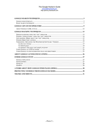 The Google Hacker’s Guide
johnny@ihackstuff.com
http://johnny.ihackstuff.com
- Page 2 -
GOOGLE SEARCH TECHNIQUES................................................................................................................ 3
GOOGLE WEB INTERFACE................................................................................................................................... 3
BASIC SEARCH TECHNIQUES .............................................................................................................................. 7
GOOGLE ADVANCED OPERATORS ........................................................................................................... 9
ABOUT GOOGLE’S URL SYNTAX .................................................................................................................... 12
GOOGLE HACKING TECHNIQUES........................................................................................................... 13
DOMAIN SEARCHES USING THE ‘SITE’ OPERATOR........................................................................................... 13
FINDING ‘GOOGLETURDS’ USING THE ‘SITE’ OPERATOR................................................................................. 14
SITE MAPPING: MORE ABOUT THE ‘SITE’ OPERATOR...................................................................................... 15
FINDING DIRECTORY LISTINGS ........................................................................................................................ 16
VERSIONING: OBTAINING THE WEB SERVER SOFTWARE / VERSION ............................................................. 17
via directory listings ................................................................................................................................... 17
via default pages ......................................................................................................................................... 19
via manuals, help pages and sample programs......................................................................................... 21
USING GOOGLE AS A CGI SCANNER................................................................................................................ 23
USING GOOGLE TO FIND INTERESTING FILES AND DIRECTORIES .................................................................... 25
ABOUT GOOGLE AUTOMATED SCANNING.......................................................................................... 26
OTHER GOOGLE STUFF .............................................................................................................................. 27
GOOGLE APPLIANCES ...................................................................................................................................... 27
GOOGLEDORKS................................................................................................................................................. 27
GOOSCAN ......................................................................................................................................................... 28
GOOPOT ........................................................................................................................................................... 28
A WORD ABOUT HOW GOOGLE FINDS PAGES (OPERA)................................................................. 30
PROTECTING YOURSELF FROM GOOGLE HACKERS...................................................................... 30
THANKS AND SHOUTS.................................................................................................................................. 31
 