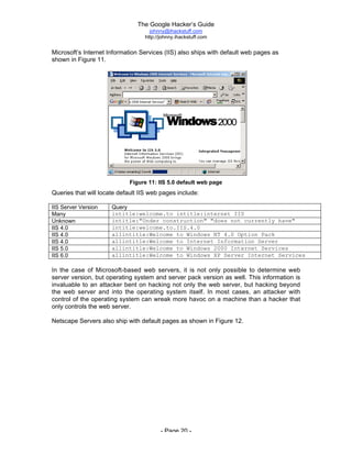 The Google Hacker’s Guide
johnny@ihackstuff.com
http://johnny.ihackstuff.com
- Page 20 -
Microsoft’s Internet Information Services (IIS) also ships with default web pages as
shown in Figure 11.
Figure 11: IIS 5.0 default web page
Queries that will locate default IIS web pages include:
IIS Server Version Query
Many intitle:welcome.to intitle:internet IIS
Unknown intitle:"Under construction" "does not currently have"
IIS 4.0 intitle:welcome.to.IIS.4.0
IIS 4.0 allintitle:Welcome to Windows NT 4.0 Option Pack
IIS 4.0 allintitle:Welcome to Internet Information Server
IIS 5.0 allintitle:Welcome to Windows 2000 Internet Services
IIS 6.0 allintitle:Welcome to Windows XP Server Internet Services
In the case of Microsoft-based web servers, it is not only possible to determine web
server version, but operating system and server pack version as well. This information is
invaluable to an attacker bent on hacking not only the web server, but hacking beyond
the web server and into the operating system itself. In most cases, an attacker with
control of the operating system can wreak more havoc on a machine than a hacker that
only controls the web server.
Netscape Servers also ship with default pages as shown in Figure 12.
 