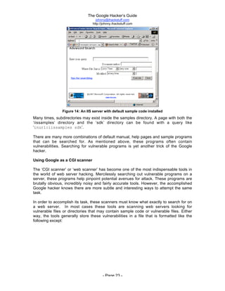 The Google Hacker’s Guide
johnny@ihackstuff.com
http://johnny.ihackstuff.com
- Page 23 -
Figure 14: An IIS server with default sample code installed
Many times, subdirectories may exist inside the samples directory. A page with both the
‘iissamples’ directory and the ‘sdk’ directory can be found with a query like
‘inurl:iissamples sdk’.
There are many more combinations of default manual, help pages and sample programs
that can be searched for. As mentioned above, these programs often contain
vulnerabilities. Searching for vulnerable programs is yet another trick of the Google
hacker.
Using Google as a CGI scanner
The ‘CGI scanner’ or ‘web scanner’ has become one of the most indispensable tools in
the world of web server hacking. Mercilessly searching out vulnerable programs on a
server, these programs help pinpoint potential avenues for attack. These programs are
brutally obvious, incredibly noisy and fairly accurate tools. However, the accomplished
Google hacker knows there are more subtle and interesting ways to attempt the same
task.
In order to accomplish its task, these scanners must know what exactly to search for on
a web server. In most cases these tools are scanning web servers looking for
vulnerable files or directories that may contain sample code or vulnerable files. Either
way, the tools generally store these vulnerabilities in a file that is formatted like the
following except:
 