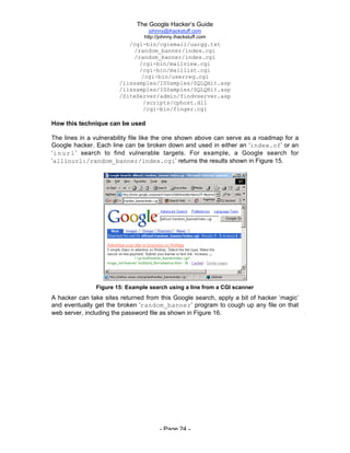 The Google Hacker’s Guide
johnny@ihackstuff.com
http://johnny.ihackstuff.com
- Page 24 -
/cgi-bin/cgiemail/uargg.txt
/random_banner/index.cgi
/random_banner/index.cgi
/cgi-bin/mailview.cgi
/cgi-bin/maillist.cgi
/cgi-bin/userreg.cgi
/iissamples/ISSamples/SQLQHit.asp
/iissamples/ISSamples/SQLQHit.asp
/SiteServer/admin/findvserver.asp
/scripts/cphost.dll
/cgi-bin/finger.cgi
How this technique can be used
The lines in a vulnerability file like the one shown above can serve as a roadmap for a
Google hacker. Each line can be broken down and used in either an ‘index.of’ or an
‘inurl’ search to find vulnerable targets. For example, a Google search for
‘allinurl:/random_banner/index.cgi’ returns the results shown in Figure 15.
Figure 15: Example search using a line from a CGI scanner
A hacker can take sites returned from this Google search, apply a bit of hacker ‘magic’
and eventually get the broken ‘random_banner’ program to cough up any file on that
web server, including the password file as shown in Figure 16.
 