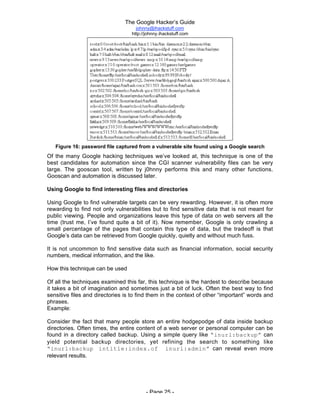 The Google Hacker’s Guide
johnny@ihackstuff.com
http://johnny.ihackstuff.com
- Page 25 -
Figure 16: password file captured from a vulnerable site found using a Google search
Of the many Google hacking techniques we’ve looked at, this technique is one of the
best candidates for automation since the CGI scanner vulnerability files can be very
large. The gooscan tool, written by j0hnny performs this and many other functions.
Gooscan and automation is discussed later.
Using Google to find interesting files and directories
Using Google to find vulnerable targets can be very rewarding. However, it is often more
rewarding to find not only vulnerabilities but to find sensitive data that is not meant for
public viewing. People and organizations leave this type of data on web servers all the
time (trust me, I’ve found quite a bit of it). Now remember, Google is only crawling a
small percentage of the pages that contain this type of data, but the tradeoff is that
Google’s data can be retrieved from Google quickly, quietly and without much fuss.
It is not uncommon to find sensitive data such as financial information, social security
numbers, medical information, and the like.
How this technique can be used
Of all the techniques examined this far, this technique is the hardest to describe because
it takes a bit of imagination and sometimes just a bit of luck. Often the best way to find
sensitive files and directories is to find them in the context of other “important” words and
phrases.
Example:
Consider the fact that many people store an entire hodgepodge of data inside backup
directories. Often times, the entire content of a web server or personal computer can be
found in a directory called backup. Using a simple query like “inurl:backup” can
yield potential backup directories, yet refining the search to something like
“inurl:backup intitle:index.of inurl:admin” can reveal even more
relevant results.
 