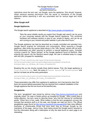 The Google Hacker’s Guide
johnny@ihackstuff.com
http://johnny.ihackstuff.com
- Page 27 -
restrictions since the end user, not Google, owns the appliance. One should, however,
obtain advance express permission from the owner or maintainer of the Google
appliance before searching it with any automated tool for various legal and moral
reasons.
Other Google stuff
Google Appliances
The Google search appliance is described at http://www.google.com/appliance/:
“Now the same reliable results you expect from Google web search can be yours
on your corporate website with the Google Search Appliance. This combined
hardware and software solution is easy to use, simple to deploy, and can be up
and running on your intranet and public website in just a few short hours.”
The Google appliance can best be described as a locally controlled and operated mini-
Google search engines for individuals and corporations. When querying a Google
appliance, often times the queries listed above in the “URL Syntax” section will not work.
Extra parameters are often required to perform a manual appliance query. Consider
running a search for "Steve Hansen" at the Google appliance found at Stanford. After
entering this search into the Stanford search page, the user is whisked away to a page
with this URL (chopped for readability):
http://find.stanford.edu/search?q=steve+hansen
&site=stanford&client=stanford&proxystylesheet=stanford
&output=xml_no_dtd&as_dt=i&as_sitesearch=
Breaking this up into chunks reveals three distinct pieces. First, the target appliance is
find.stanford.edu. Next, the query is "steve hansen" or "steve+hansen" and
last but not least are all the extra parameters:
&site=stanford&client=stanford&proxystylesheet=stanford
&output=xml_no_dtd&as_dt=i&as_sitesearch=
These parameters may differ from appliance to appliance, but it has become clear that
there are several default parameters that are required from a default installation of the
Google appliance like the one found at find.stanford.edu.
Googledorks
The term “googledork” was coined by Johnny Long (http://johnny.ihackstuff.com) and
originally meant “An inept or foolish person as revealed by Google.” After a great deal of
media attention, the term came to describe those “who troll the Internet for confidential
goods.” Either term is fine, really. What matters is that the term googledork conveys the
concept that sensitive stuff is on the web, and Google can help you find it. The official
googledorks page (found at http://johnny.ihackstuff.com/googledorks) lists many different
examples of unbelievable things that have been dug up through Google by the
maintainer of the page, Johnny Long. Each listing shows the Google search required to
find the information along with a description of why the data found on each page is so
interesting.
 