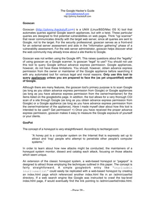 The Google Hacker’s Guide
johnny@ihackstuff.com
http://johnny.ihackstuff.com
- Page 28 -
Gooscan
Gooscan (http://johnny.ihackstuff.com) is a UNIX (Linux/BSD/Mac OS X) tool that
automates queries against Google search appliances, but with a twist. These particular
queries are designed to find potential vulnerabilities on web pages. Think "cgi scanner"
that never communicates directly with the target web server, since all queries are sent to
Google, not to the target. For the security professional, gooscan serves as a front-end
for an external server assessment and aids in the "information gathering" phase of a
vulnerability assessment. For the web server administrator, gooscan helps discover what
the web community may already know about a site thanks to Google.
Gooscan was not written using the Google API. This raises questions about the “legality”
of using gooscan as a Google scanner. Is gooscan “legal” to use? You should not use
this tool to query Google without advance express permission. Google appliances,
however, do not have these limitations. You should, however, obtain advance express
permission from the owner or maintainer of the Google appliance before searching it
with any automated tool for various legal and moral reasons. Only use this tool to
query appliances unless you are prepared to face the (as yet unquantified) wrath
of Google.
Although there are many features, the gooscan tool’s primary purpose is to scan Google
(as long as you obtain advance express permission from Google) or Google appliances
(as long as you have advance express permission from the owner/maintainer) for the
items listed on the googledorks page. In addition, the tool allows for a very thorough CGI
scan of a site through Google (as long as you obtain advance express permission from
Google) or a Google appliance (as long as you have advance express permission from
the owner/maintainer of the appliance). Have I made myself clear about how this tool is
intended to be used? Get permission! =) Once you have received the proper advance
express permission, gooscan makes it easy to measure the Google exposure of yourself
or your clients.
GooPot
The concept of a honeypot is very straightforward. According to techtarget.com:
“A honey pot is a computer system on the Internet that is expressly set up to
attract and ‘trap’ people who attempt to penetrate other people's computer
systems.”
In order to learn about how new attacks might be conducted, the maintainers of a
honeypot system monitor, dissect and catalog each attack, focusing on those attacks
which seem unique.
An extension of the classic honeypot system, a web-based honeypot or “pagepot” is
designed to attract those employing the techniques outlined in this paper. The concept is
fairly straightforward. A simple googledork entry like “inurl:admin
inurl:userlist” could easily be replicated with a web-based honeypot by creating
an index.html page which referenced another index.html file in an /admin/userlist
directory. If a web search engine like Google was instructed to crawl the top-level
index.html page, if would eventually find the link pointing to /admin/userlist/index.html.
 