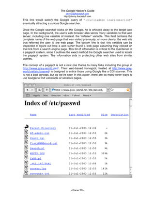 The Google Hacker’s Guide
johnny@ihackstuff.com
http://johnny.ihackstuff.com
- Page 29 -
This link would satisfy the Google query of “inurl:admin inurl:userlist”
eventually attracting a curious Google searcher.
Once the Google searcher clicks on the Google, he is whisked away to the target web
page. In the background, the user’s web browser also sends many variables to that web
server, including one variable of interest, the “referrer” variable. This field contains the
complete name of the web page that was visited previously, or more clearly, the web site
that referred the user to the web page. The bottom line is that this variable can be
inspected to figure out how a web surfer found a web page assuming they clicked on
that link from a search engine page. This bit of information is critical to the maintainer of
a pagepot system, since it outlines the exact method the Google searcher used to locate
the pagepot system. The information aids in protecting other web sites from similar
queries.
The concept of a pagepot is not a new one thanks to many folks including the group at
http://www.gray-world.net/. Their web-based honeypot, hosted at http://www.gray-
world.net/etc/passwd/ is designed to entice those using Google like a CGI scanner. This
is not a bad concept, but as we’ve seen in this paper, there are so many other ways to
use Google to find vulnerable or sensitive pages.
 
