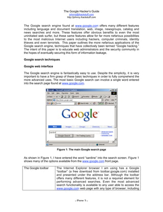 The Google Hacker’s Guide
johnny@ihackstuff.com
http://johnny.ihackstuff.com
- Page 3 -
The Google search engine found at www.google.com offers many different features
including language and document translation, web, image, newsgroups, catalog and
news searches and more. These features offer obvious benefits to even the most
uninitiated web surfer, but these same features allow for far more nefarious possibilities
to the most malicious Internet users including hackers, computer criminals, identity
thieves and even terrorists. This paper outlines the more nefarious applications of the
Google search engine, techniques that have collectively been termed “Google hacking.”
The intent of this paper is to educate web administrators and the security community in
the hopes of eventually securing this form of information leakage.
Google search techniques
Google web interface
The Google search engine is fantastically easy to use. Despite the simplicity, it is very
important to have a firm grasp of these basic techniques in order to fully comprehend the
more advanced uses. The most basic Google search can involve a single word entered
into the search page found at www.google.com.
Figure 1: The main Google search page
As shown in Figure 1, I have entered the word “sardine” into the search screen. Figure 1
shows many of the options available from the www.google.com front page.
The Google toolbar The Internet Explorer browser I am using has a Google
“toolbar” (a free download from toolbar.google.com) installed
and presented under the address bar. Although the toolbar
offers many different features, it is not a required element for
performing advanced searches. Even the most advanced
search functionality is available to any user able to access the
www.google.com web page with any type of browser, including
text-based and mobile browsers.
 