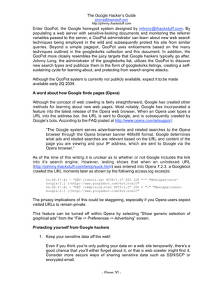 The Google Hacker’s Guide
johnny@ihackstuff.com
http://johnny.ihackstuff.com
- Page 30 -
Enter GooPot, the Google honeypot system designed by johnny@ihackstuff.com. By
populating a web server with sensitive-looking documents and monitoring the referrer
variables passed to the server, a GooPot administrator can learn about new web search
techniques being employed in the wild and subsequently protect his site from similar
queries. Beyond a simple pagepot, GooPot uses enticements based on the many
techniques outlined in the googledorks collection and this document. In addition, the
GooPot more closely resembles the juicy targets that Google hackers typically go after.
Johnny Long, the administrator of the googledorks list, utilizes the GooPot to discover
new search types and publicize them in the form of googledorks listings, creating a self-
sustaining cycle for learning about, and protecting from search engine attacks.
Although the GooPot system is currently not publicly available, expect it to be made
available early 2Q 2004.
A word about how Google finds pages (Opera)
Although the concept of web crawling is fairly straightforward, Google has created other
methods for learning about new web pages. Most notably, Google has incorporated a
feature into the latest release of the Opera web browser. When an Opera user types a
URL into the address bar, the URL is sent to Google, and is subsequently crawled by
Google’s bots. According to the FAQ posted at http://www.opera.com/adsupport:
“The Google system serves advertisements and related searches to the Opera
browser through the Opera browser banner 468x60 format. Google determines
what ads and related searches are relevant based on the URL and content of the
page you are viewing and your IP address, which are sent to Google via the
Opera browser.”
As of the time of this writing it is unclear as to whether or not Google includes the link
into it’s search engine. However, testing shows that when an unindexed URL
(http://johnny.ihackstuff.com/temp/suck.html) was entered into Opera 7.2.3, a Googlebot
crawled the URL moments later as shown by the following access.log excerpts:
64.68.87.41 - "GET /robots.txt HTTP/1.0" 200 220 "-" "Mediapartners-
Google/2.1 (+http://www.googlebot.com/bot.html)"
64.68.87.41 - "GET /temp/suck.html HTTP/1.0" 200 5 "-" "Mediapartners-
Google/2.1 (+http://www.googlebot.com/bot.html)"
The privacy implications of this could be staggering, especially if you Opera users expect
visited URLs to remain private.
This feature can be turned off within Opera by selecting “Show generic selection of
graphical ads” from the “File -> Preferences -> Advertising” screen.
Protecting yourself from Google hackers
1. Keep your sensitive data off the web!
Even if you think you’re only putting your data on a web site temporarily, there’s a
good chance that you’ll either forget about it, or that a web crawler might find it.
Consider more secure ways of sharing sensitive data such as SSH/SCP or
encrypted email.
 