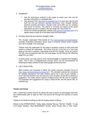The Google Hacker’s Guide
johnny@ihackstuff.com
http://johnny.ihackstuff.com
- Page 31 -
2. Googledork!
• Use the techniques outlined in this paper to check your own site for
sensitive information or vulnerable files.
• Use gooscan from http://johnny.ihackstuff.com) to scan your site for bad
stuff, but first get advance express permission from Google! Without
advance express permission, Google could come after you for violating
their terms of service. The author is currently not aware of the exact
implications of such a violation. But why anger the “Goo-Gods”?!?
• Check the official googledorks website (http://johnny.ihackstuff.com) on a
regular basis to keep up on the latest tricks and techniques.
3. Consider removing your site from Google’s index.
The Google webmaster FAQ located at http://www.google.com/webmasters/
provides invaluable information about ways to properly protect and/or expose
your site to Google. From that page:
“Please have the webmaster for the page in question contact us with proof that
he/she is indeed the webmaster. This proof must be in the form of a root level
page on the site in question, requesting removal from Google. Once we receive
the URL that corresponds with this root level page, we will remove the offending
page from our index.”
In some cases, you may want to rome individual pages or snippets from Google’s
index. This is also a straightforward process which can be accomplished by
following the steps outlined at http://www.google.com/remove.html.
4. Use a robots.txt file.
Web crawlers are supposed to follow the robots exclusion standard found at
http://www.robotstxt.org/wc/norobots.html. This standard outlines the procedure
for “politely requesting” that web crawlers ignore all or part of your website. I
must note that hackers may not have any such scruples, as this file is certainly a
suggestion. The major search engine’s crawlers honor this file and it’s contents.
For examples and suggestions for using a robots.txt file, see the above URL on
robotstxt.org.
Thanks and shouts
First, I would like to thank God for the taking the time to pierce my way-logical mind with
the unfathomable gifts of sight by faith and eternal life through the sacrifice of Jesus
Christ.
Thanks to my family for putting up with the analog version of j0hnny.
Shouts to the STRIKEFORCE, “Gotta_Getta_Hotdog” Murray, “Re-Ron” Shaffer, “2 cute
to B single” K4yDub, “Nice BOOOOOSH” Arnold, “Skull Thicker than a Train Track”
 