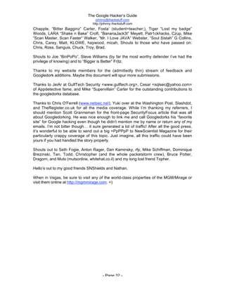 The Google Hacker’s Guide
johnny@ihackstuff.com
http://johnny.ihackstuff.com
- Page 32 -
Chapple, “Bitter Bagginz” Carter, Fosta’ (student=teacher;), Tiger “Lost my badge”
Woods, LARA “Shake n Bake” Croft, “BananaJack3t” Meyett, Patr1ckhacks, Czup, Mike
“Scan Master, Scan Faster” Walker, “Mr. I Love JAVA” Webster, “Soul Sistah” G Collins,
Chris, Carey, Matt, KLOWE, haywood, micah, Shouts to those who have passed on:
Chris, Ross, Sanguis, Chuck, Troy, Brad.
Shouts to Joe “BinPoPo”, Steve Williams (by far the most worthy defender I’ve had the
privilege of knowing) and to “Bigger is Better” Fr|tz.
Thanks to my website members for the (admittedly thin) stream of feedback and
Googledork additions. Maybe this document will spur more submissions.
Thanks to JeiAr at GulfTech Security <www.gulftech.org>, Cesar <sqlsec@yahoo.com>
of Appdetective fame, and Mike “Supervillain” Carter for the outstanding contributions to
the googledorks database.
Thanks to Chris O'Ferrell (www.netsec.net), Yuki over at the Washington Post, Slashdot,
and TheRegister.co.uk for all the media coverage. While I’m thanking my referrers, I
should mention Scott Granneman for the front-page SecurityFocus article that was all
about Googledorking. He was nice enough to link me and call Googledorks his “favorite
site” for Google hacking even though he didn’t mention me by name or return any of my
emails. I’m not bitter though… it sure generated a lot of traffic! After all the good press,
it’s wonderful to be able to send out a big =PpPPpP to NewScientist Magazine for their
particularly crappy coverage of this topic. Just imagine, all this traffic could have been
yours if you had handled the story properly.
Shouts out to Seth Fogie, Anton Rager, Dan Kaminsky, rfp, Mike Schiffman, Dominique
Brezinski, Tan, Todd, Christopher (and the whole packetstorm crew), Bruce Potter,
Dragorn, and Muts (mutsonline, whitehat.co.il) and my long lost friend Topher.
Hello’s out to my good friends SNShields and Nathan.
When in Vegas, be sure to visit any of the world-class properties of the MGM/Mirage or
visit them online at http://mgmmirage.com. =)
 