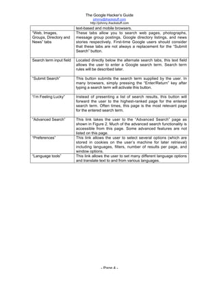 The Google Hacker’s Guide
johnny@ihackstuff.com
http://johnny.ihackstuff.com
- Page 4 -
text-based and mobile browsers.
“Web, Images,
Groups, Directory and
News” tabs
These tabs allow you to search web pages, photographs,
message group postings, Google directory listings, and news
stories respectively. First-time Google users should consider
that these tabs are not always a replacement for the “Submit
Search” button.
Search term input field Located directly below the alternate search tabs, this text field
allows the user to enter a Google search term. Search term
rules will be described later.
“Submit Search” This button submits the search term supplied by the user. In
many browsers, simply pressing the “Enter/Return” key after
typing a search term will activate this button.
“I’m Feeling Lucky” Instead of presenting a list of search results, this button will
forward the user to the highest-ranked page for the entered
search term. Often times, this page is the most relevant page
for the entered search term.
“Advanced Search” This link takes the user to the “Advanced Search” page as
shown in Figure 2. Much of the advanced search functionality is
accessible from this page. Some advanced features are not
listed on this page.
“Preferences” This link allows the user to select several options (which are
stored in cookies on the user’s machine for later retrieval)
including languages, filters, number of results per page, and
window options.
“Language tools” This link allows the user to set many different language options
and translate text to and from various languages.
 