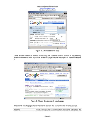 The Google Hacker’s Guide
johnny@ihackstuff.com
http://johnny.ihackstuff.com
- Page 5 -
Figure 2: Advanced Search page
Once a user submits a search by clicking the “Submit Search” button or by pressing
enter in the search term input box, a results page may be displayed as shown in Figure
3.
Figure 3: A basic Google search results page.
The search results page allows the user to explore the search results in various ways.
Top line The top line (found under the alternate search tabs) lists the
search query, the number of hits displayed and found, and
how long the search took.
 