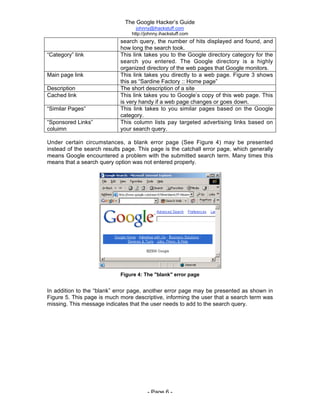 The Google Hacker’s Guide
johnny@ihackstuff.com
http://johnny.ihackstuff.com
- Page 6 -
search query, the number of hits displayed and found, and
how long the search took.
“Category” link This link takes you to the Google directory category for the
search you entered. The Google directory is a highly
organized directory of the web pages that Google monitors.
Main page link This link takes you directly to a web page. Figure 3 shows
this as “Sardine Factory :: Home page”
Description The short description of a site
Cached link This link takes you to Google’s copy of this web page. This
is very handy if a web page changes or goes down.
“Similar Pages” This link takes to you similar pages based on the Google
category.
“Sponsored Links”
coluimn
This column lists pay targeted advertising links based on
your search query.
Under certain circumstances, a blank error page (See Figure 4) may be presented
instead of the search results page. This page is the catchall error page, which generally
means Google encountered a problem with the submitted search term. Many times this
means that a search query option was not entered properly.
Figure 4: The "blank" error page
In addition to the “blank” error page, another error page may be presented as shown in
Figure 5. This page is much more descriptive, informing the user that a search term was
missing. This message indicates that the user needs to add to the search query.
 