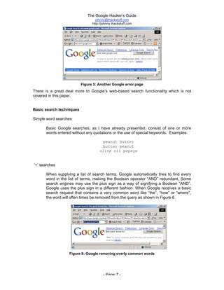 The Google Hacker’s Guide
johnny@ihackstuff.com
http://johnny.ihackstuff.com
- Page 7 -
Figure 5: Another Google error page
There is a great deal more to Google’s web-based search functionality which is not
covered in this paper.
Basic search techniques
Simple word searches
Basic Google searches, as I have already presented, consist of one or more
words entered without any quotations or the use of special keywords. Examples:
peanut butter
butter peanut
olive oil popeye
‘+’ searches
When supplying a list of search terms, Google automatically tries to find every
word in the list of terms, making the Boolean operator “AND” redundant. Some
search engines may use the plus sign as a way of signifying a Boolean “AND”.
Google uses the plus sign in a different fashion. When Google receives a basic
search request that contains a very common word like “the”, “how” or “where”,
the word will often times be removed from the query as shown in Figure 6.
Figure 6: Google removing overly common words
 