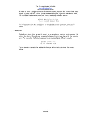 The Google Hacker’s Guide
johnny@ihackstuff.com
http://johnny.ihackstuff.com
- Page 8 -
In order to force Google to include a common word, precede the search term with
a plus (+) sign. Do not use a space between the plus sign and the search term.
For example, the following searches produce slightly different results:
where quick brown fox
+where quick brown fox
The ‘+’ operator can also be applied to Google advanced operators, discussed
below.
‘-‘ searches
Excluding a term from a search query is as simple as placing a minus sign (-)
before the term. Do not use a space between the minus sign and the search
term. For example, the following searches produce slightly different results:
quick brown fox
quick –brown fox
The ‘-’ operator can also be applied to Google advanced operators, discussed
below.
 