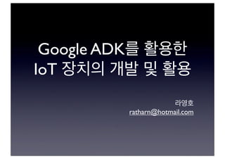 Google ADK를 활용한
IoT 장치의 개발 및 활용
라영호
ratharn@hotmail.com
 